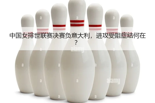 中国女排世联赛决赛负意大利，进攻受阻症结何在？